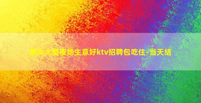 嘉兴大型夜场生意好ktv招聘包吃住-当天结